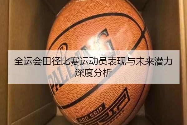 全运会田径比赛运动员表现与未来潜力深度分析